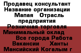 Продавец-консультант › Название организации ­ Мапая › Отрасль предприятия ­ Розничная торговля › Минимальный оклад ­ 24 000 - Все города Работа » Вакансии   . Ханты-Мансийский,Когалым г.